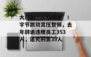 大厂掀“反腐风暴”！字节跳动高压整顿，去年辞退违规员工353人，追究刑责39人