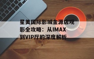 星美国际影城金源店观影全攻略：从IMAX到VIP厅的深度解析