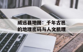 威远县地图：千年古邑的地理密码与人文肌理