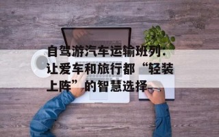 自驾游汽车运输班列：让爱车和旅行都“轻装上阵”的智慧选择
