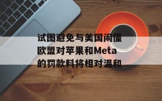 试图避免与美国闹僵 欧盟对苹果和Meta的罚款料将相对温和