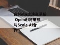 在Meta达成交易后 OpenAI将继续与Scale AI合作