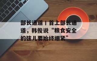 部长通道丨首上部长通道，韩俊说“粮食安全的弦儿要始终绷紧”