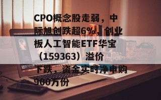 CPO概念股走弱，中际旭创跌超6%，创业板人工智能ETF华宝（159363）溢价下跌，资金实时净申购900万份