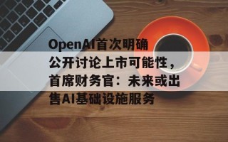 OpenAI首次明确公开讨论上市可能性，首席财务官：未来或出售AI基础设施服务