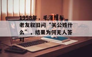 1958年，毛泽东与老友叙旧问“关公姓什么”，结果为何无人答对