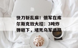 快刀斩乱麻！俄军在库尔斯克放大招：3吨炸弹砸下，堵死乌军退路