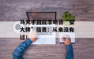 马天宇回应李明德“耍大牌”指责：从来没有过！