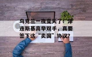 乌克兰一夜变天了！泽连斯基高举双手，真要签下这“卖国”协议？