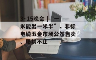 3·15晚会 |“一米能出一米半”，非标电缆五金市场公然售卖、屡禁不止