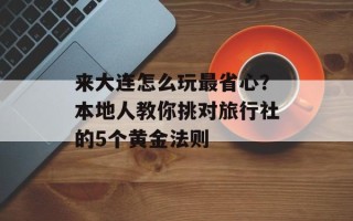 来大连怎么玩最省心？本地人教你挑对旅行社的5个黄金法则