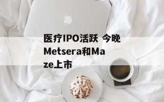 医疗IPO活跃 今晚Metsera和Maze上市