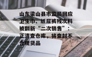 山东梁山县市监局回应卫生巾、纸尿裤残次料被翻新“二次销售”：正清查仓库，将查封不合规货品