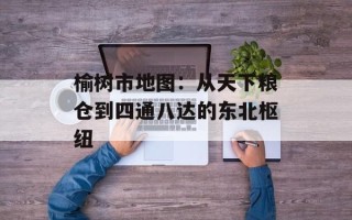 榆树市地图：从天下粮仓到四通八达的东北枢纽