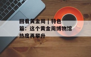 回看黄金周 | 特色篇：这个黄金周博物馆热度再攀升