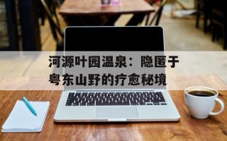河源叶园温泉：隐匿于粤东山野的疗愈秘境
