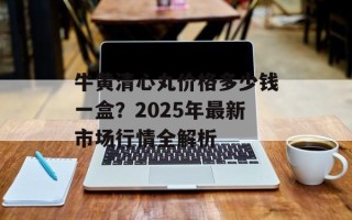 牛黄清心丸价格多少钱一盒？2025年最新市场行情全解析