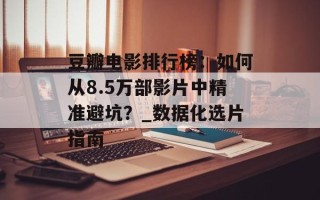 豆瓣电影排行榜：如何从8.5万部影片中精准避坑？_数据化选片指南