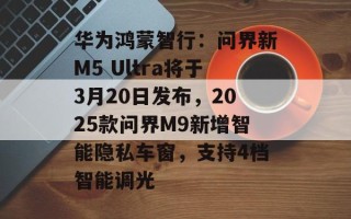 华为鸿蒙智行：问界新M5 Ultra将于3月20日发布，2025款问界M9新增智能隐私车窗，支持4档智能调光