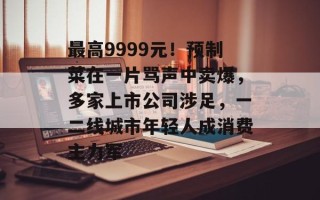 最高9999元！预制菜在一片骂声中卖爆，多家上市公司涉足，一二线城市年轻人成消费主力军