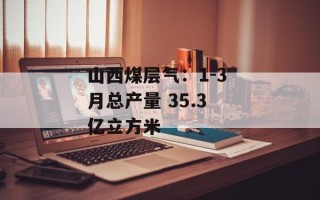 山西煤层气：1-3 月总产量 35.3 亿立方米