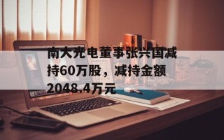南大光电董事张兴国减持60万股，减持金额2048.4万元