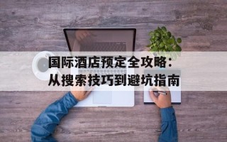 国际酒店预定全攻略：从搜索技巧到避坑指南