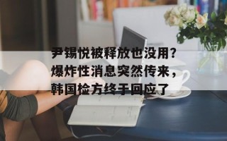 尹锡悦被释放也没用？爆炸性消息突然传来，韩国检方终于回应了
