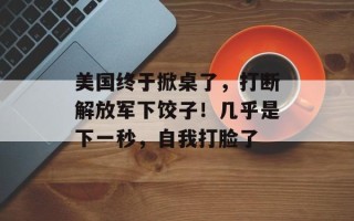 美国终于掀桌了，打断解放军下饺子！几乎是下一秒，自我打脸了