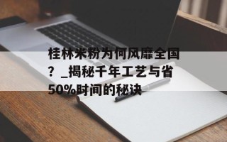 桂林米粉为何风靡全国？_揭秘千年工艺与省50%时间的秘诀