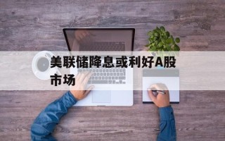 美联储降息或利好A股市场