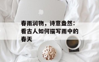 春雨润物，诗意盎然：看古人如何描写雨中的春天