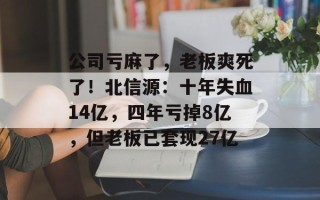 公司亏麻了，老板爽死了！北信源：十年失血14亿，四年亏掉8亿，但老板已套现27亿