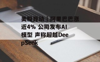 美股异动｜阿里巴巴涨近4% 公司发布AI模型 声称超越DeepSeek