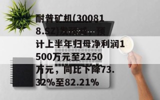 耐普矿机(300818.SZ)发预减，预计上半年归母净利润1500万元至2250万元，同比下降73.32%至82.21%