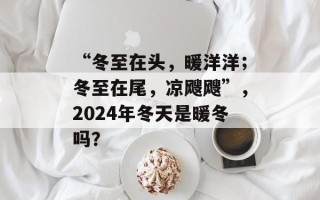 “冬至在头，暖洋洋；冬至在尾，凉飕飕”，2024年冬天是暖冬吗？