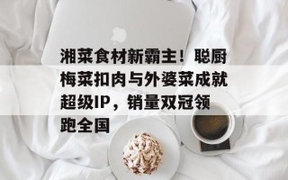 湘菜食材新霸主！聪厨梅菜扣肉与外婆菜成就超级IP，销量双冠领跑全国