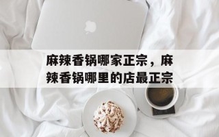 麻辣香锅哪家正宗，麻辣香锅哪里的店最正宗