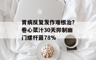 胃病反复发作难根治？卷心菜汁30天抑制幽门螺杆菌78%
