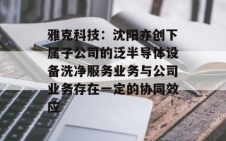 雅克科技：沈阳亦创下属子公司的泛半导体设备洗净服务业务与公司业务存在一定的协同效应