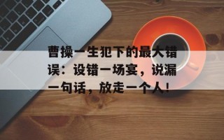 曹操一生犯下的最大错误：设错一场宴，说漏一句话，放走一个人！