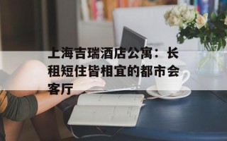上海吉瑞酒店公寓：长租短住皆相宜的都市会客厅
