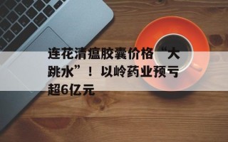 连花清瘟胶囊价格“大跳水”！以岭药业预亏超6亿元