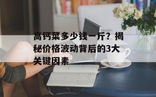 高钙菜多少钱一斤？揭秘价格波动背后的3大关键因素