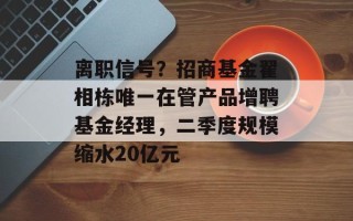 离职信号？招商基金翟相栋唯一在管产品增聘基金经理，二季度规模缩水20亿元