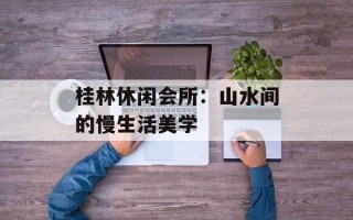 桂林休闲会所：山水间的慢生活美学