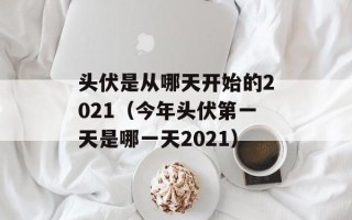 头伏是从哪天开始的2021（今年头伏第一天是哪一天2021）