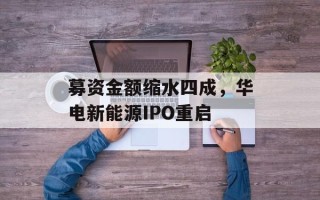 募资金额缩水四成，华电新能源IPO重启