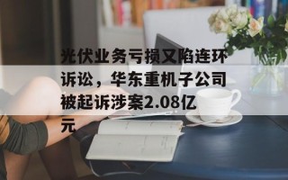 光伏业务亏损又陷连环诉讼，华东重机子公司被起诉涉案2.08亿元