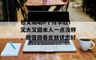 包文婧晒6个月孕肚！又大又圆本人一点没胖，颜值回春皮肤状态好